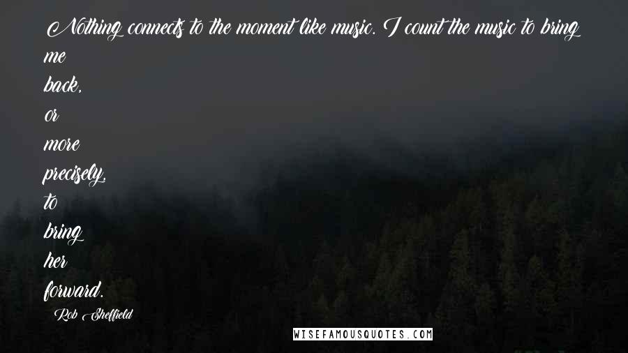 Rob Sheffield Quotes: Nothing connects to the moment like music. I count the music to bring me back, or more precisely, to bring her forward.