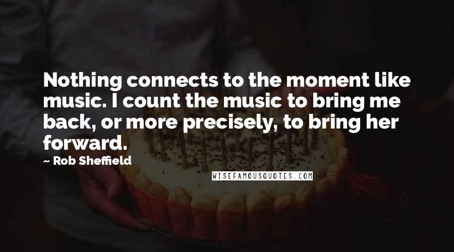 Rob Sheffield Quotes: Nothing connects to the moment like music. I count the music to bring me back, or more precisely, to bring her forward.