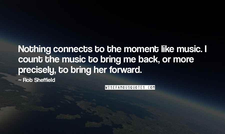 Rob Sheffield Quotes: Nothing connects to the moment like music. I count the music to bring me back, or more precisely, to bring her forward.