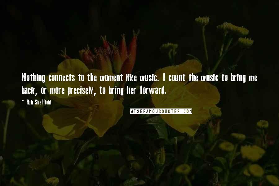 Rob Sheffield Quotes: Nothing connects to the moment like music. I count the music to bring me back, or more precisely, to bring her forward.