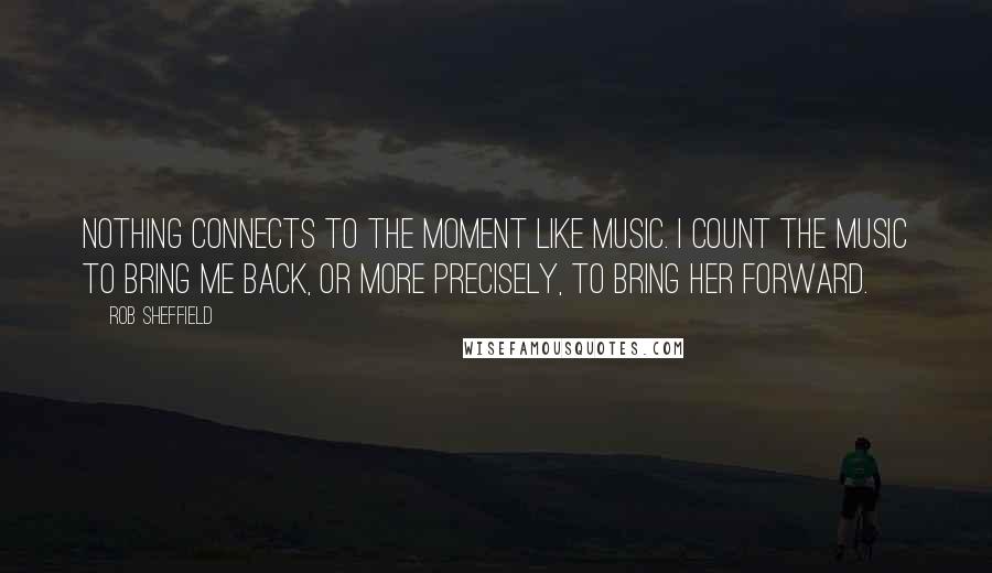 Rob Sheffield Quotes: Nothing connects to the moment like music. I count the music to bring me back, or more precisely, to bring her forward.