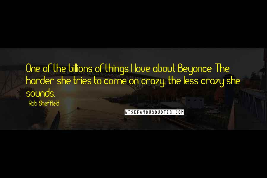 Rob Sheffield Quotes: One of the billions of things I love about Beyonce: The harder she tries to come on crazy, the less crazy she sounds.