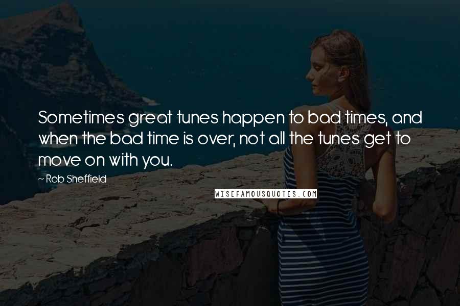 Rob Sheffield Quotes: Sometimes great tunes happen to bad times, and when the bad time is over, not all the tunes get to move on with you.