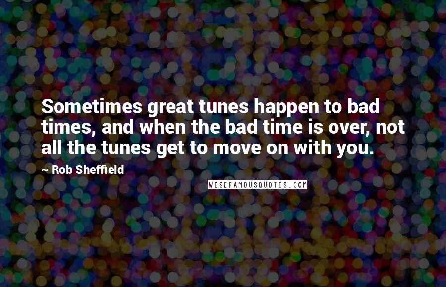 Rob Sheffield Quotes: Sometimes great tunes happen to bad times, and when the bad time is over, not all the tunes get to move on with you.