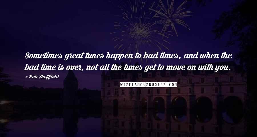 Rob Sheffield Quotes: Sometimes great tunes happen to bad times, and when the bad time is over, not all the tunes get to move on with you.