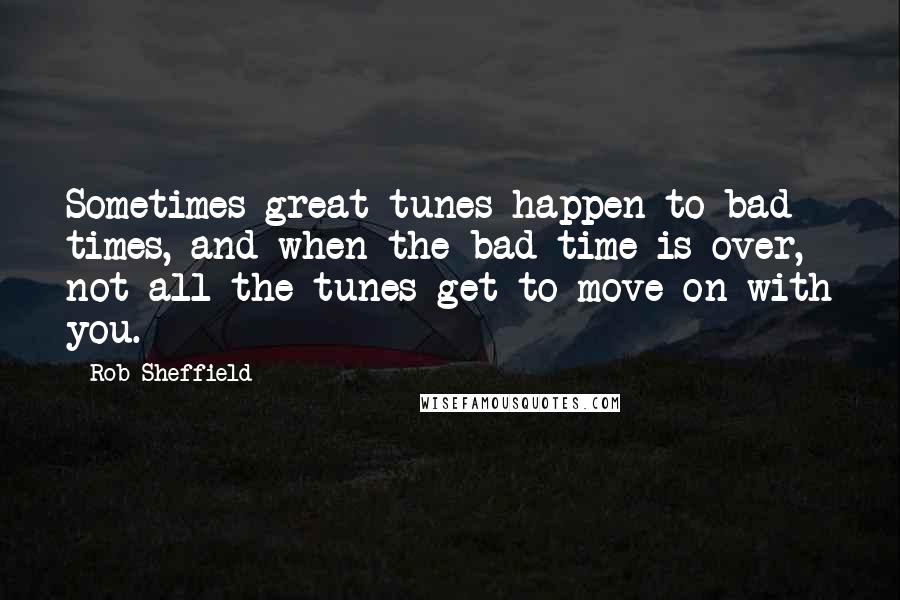 Rob Sheffield Quotes: Sometimes great tunes happen to bad times, and when the bad time is over, not all the tunes get to move on with you.