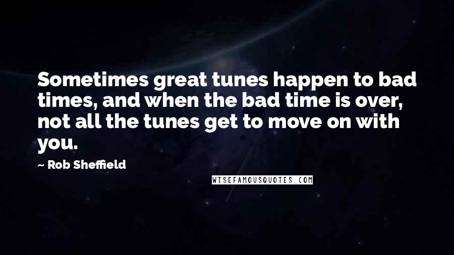 Rob Sheffield Quotes: Sometimes great tunes happen to bad times, and when the bad time is over, not all the tunes get to move on with you.