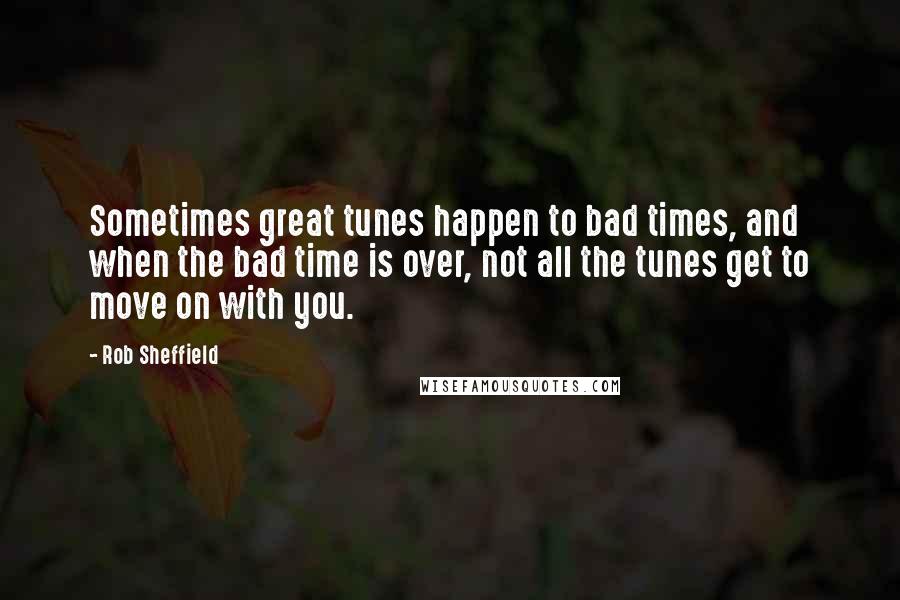 Rob Sheffield Quotes: Sometimes great tunes happen to bad times, and when the bad time is over, not all the tunes get to move on with you.