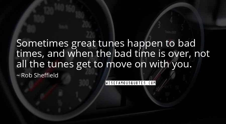 Rob Sheffield Quotes: Sometimes great tunes happen to bad times, and when the bad time is over, not all the tunes get to move on with you.