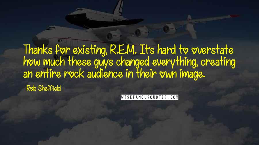 Rob Sheffield Quotes: Thanks for existing, R.E.M. It's hard to overstate how much these guys changed everything, creating an entire rock audience in their own image.
