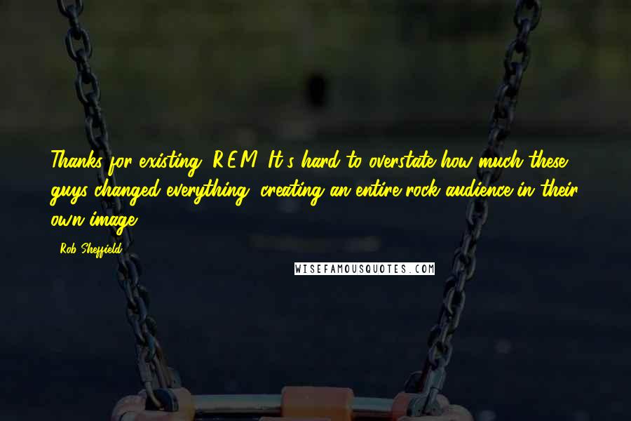 Rob Sheffield Quotes: Thanks for existing, R.E.M. It's hard to overstate how much these guys changed everything, creating an entire rock audience in their own image.