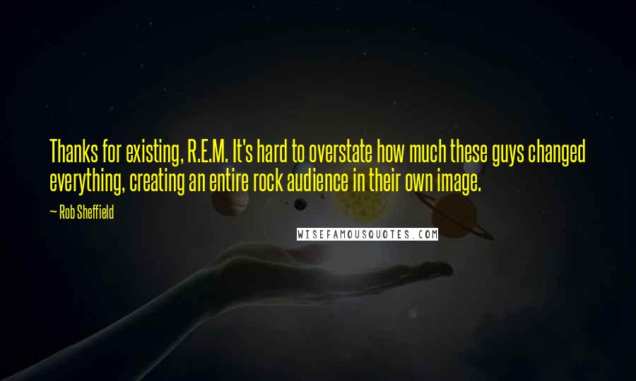 Rob Sheffield Quotes: Thanks for existing, R.E.M. It's hard to overstate how much these guys changed everything, creating an entire rock audience in their own image.