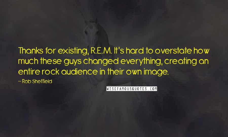 Rob Sheffield Quotes: Thanks for existing, R.E.M. It's hard to overstate how much these guys changed everything, creating an entire rock audience in their own image.