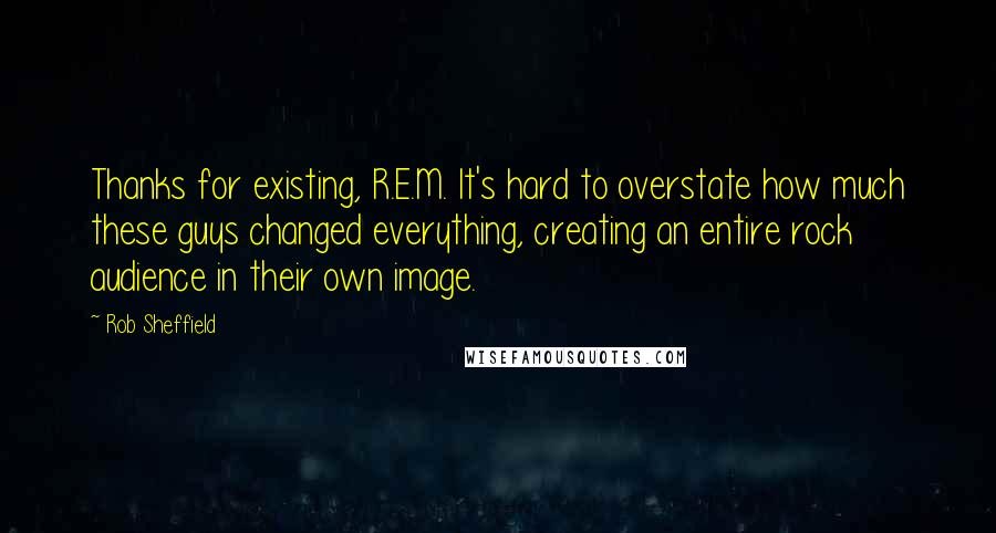 Rob Sheffield Quotes: Thanks for existing, R.E.M. It's hard to overstate how much these guys changed everything, creating an entire rock audience in their own image.