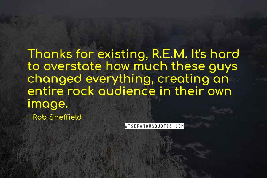 Rob Sheffield Quotes: Thanks for existing, R.E.M. It's hard to overstate how much these guys changed everything, creating an entire rock audience in their own image.