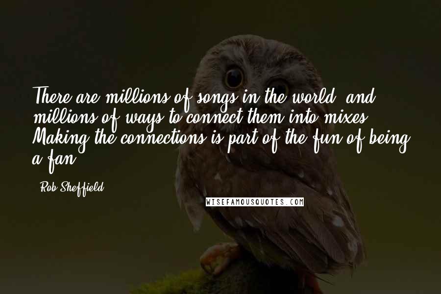 Rob Sheffield Quotes: There are millions of songs in the world, and millions of ways to connect them into mixes. Making the connections is part of the fun of being a fan.