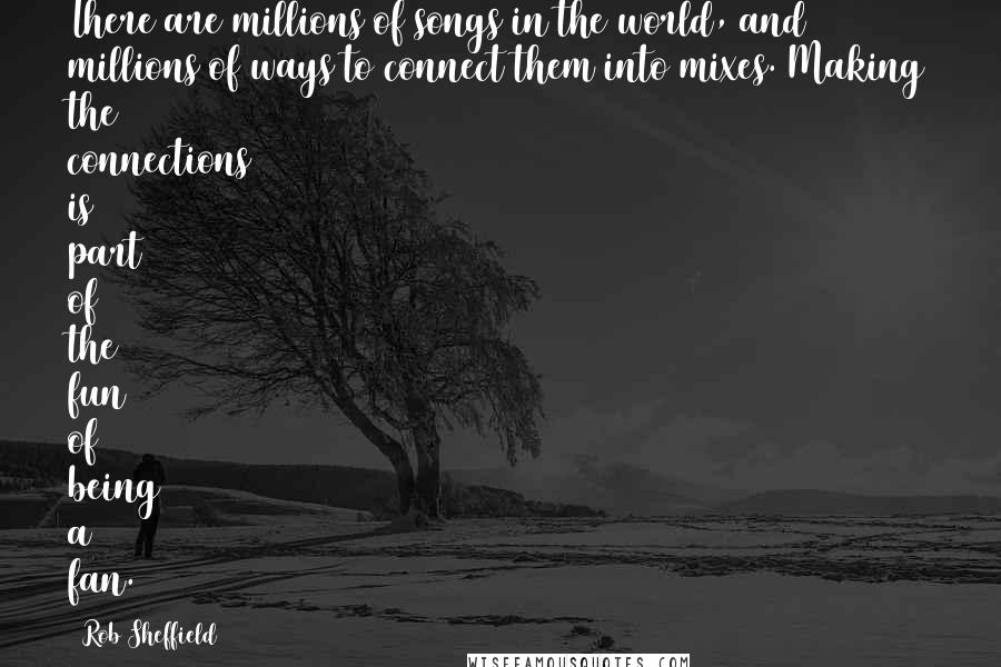 Rob Sheffield Quotes: There are millions of songs in the world, and millions of ways to connect them into mixes. Making the connections is part of the fun of being a fan.