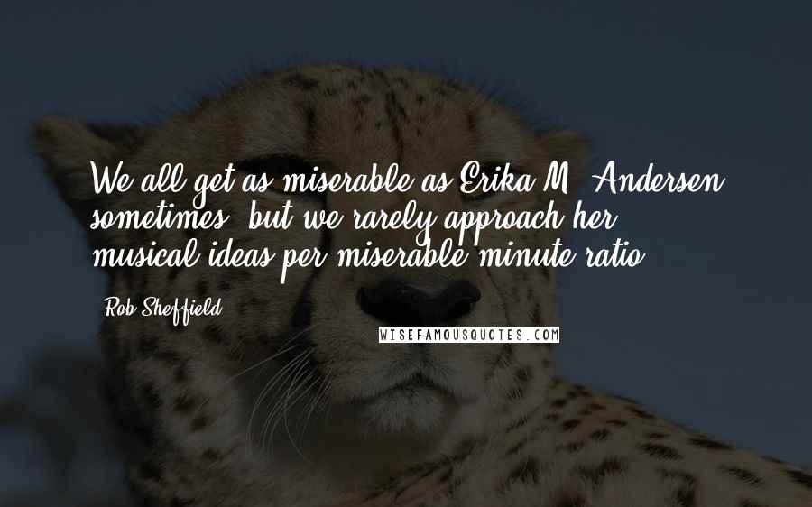 Rob Sheffield Quotes: We all get as miserable as Erika M. Andersen sometimes, but we rarely approach her musical-ideas-per-miserable-minute ratio.