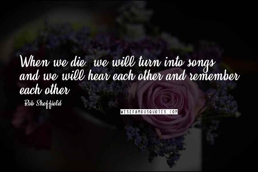 Rob Sheffield Quotes: When we die, we will turn into songs, and we will hear each other and remember each other.