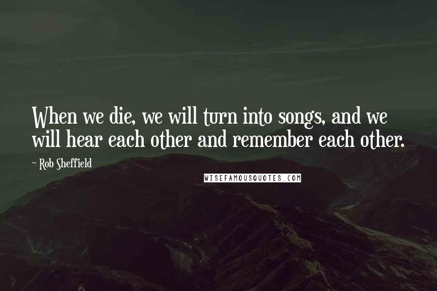 Rob Sheffield Quotes: When we die, we will turn into songs, and we will hear each other and remember each other.