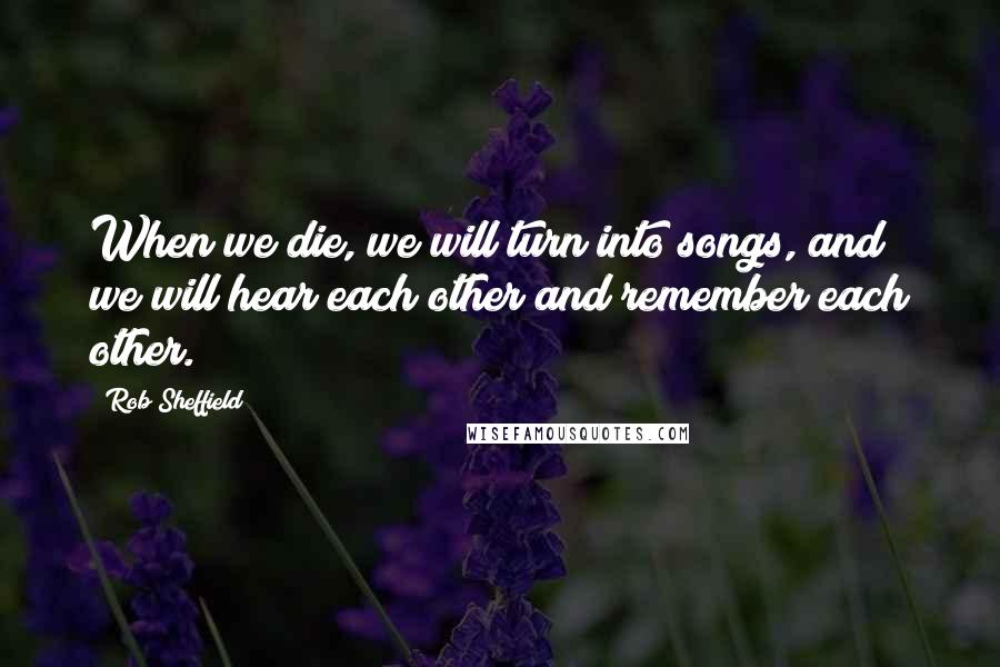 Rob Sheffield Quotes: When we die, we will turn into songs, and we will hear each other and remember each other.