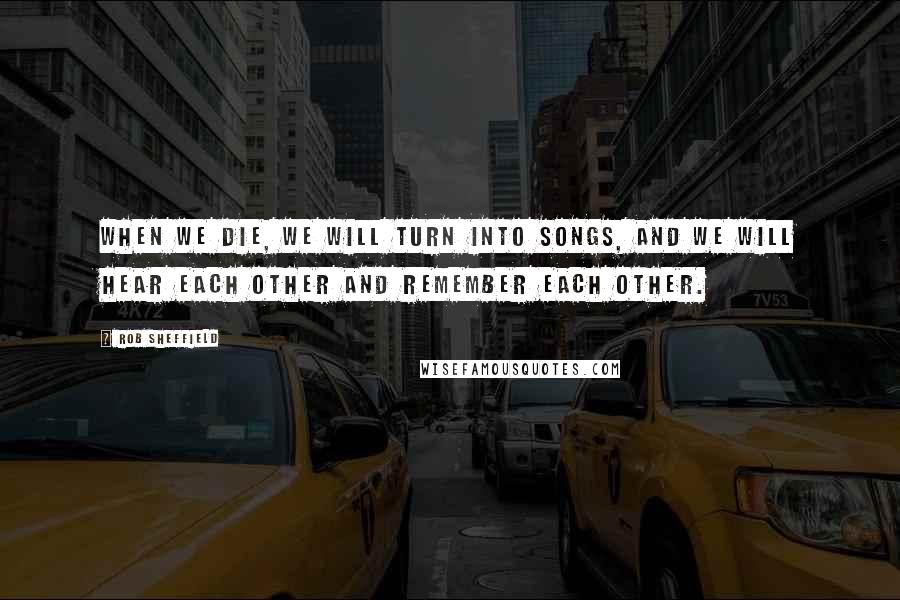 Rob Sheffield Quotes: When we die, we will turn into songs, and we will hear each other and remember each other.