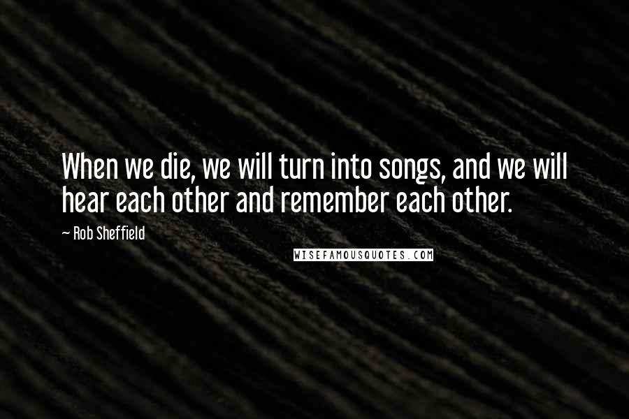 Rob Sheffield Quotes: When we die, we will turn into songs, and we will hear each other and remember each other.