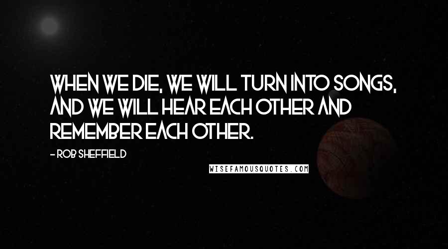 Rob Sheffield Quotes: When we die, we will turn into songs, and we will hear each other and remember each other.