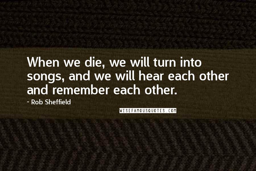 Rob Sheffield Quotes: When we die, we will turn into songs, and we will hear each other and remember each other.