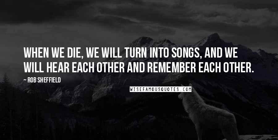 Rob Sheffield Quotes: When we die, we will turn into songs, and we will hear each other and remember each other.