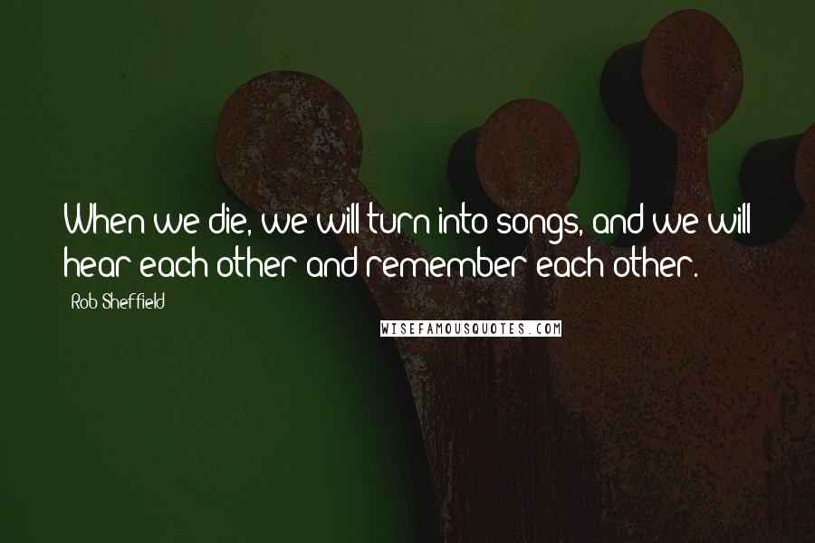 Rob Sheffield Quotes: When we die, we will turn into songs, and we will hear each other and remember each other.