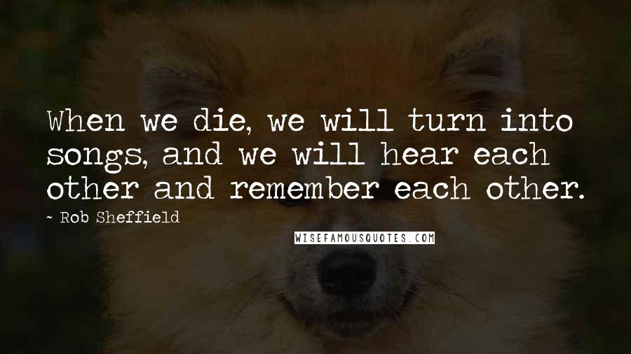 Rob Sheffield Quotes: When we die, we will turn into songs, and we will hear each other and remember each other.