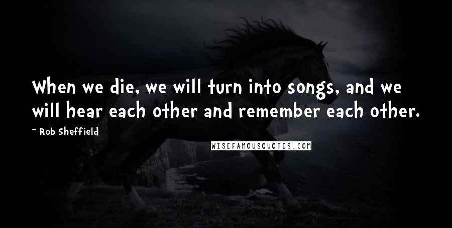 Rob Sheffield Quotes: When we die, we will turn into songs, and we will hear each other and remember each other.