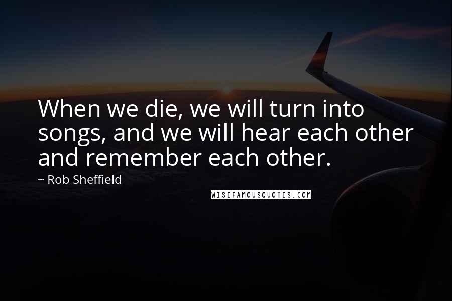 Rob Sheffield Quotes: When we die, we will turn into songs, and we will hear each other and remember each other.