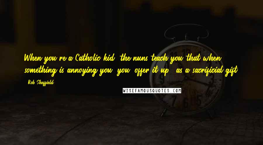 Rob Sheffield Quotes: When you're a Catholic kid, the nuns teach you that when something is annoying you, you "offer it up", as a sacrificial gift.