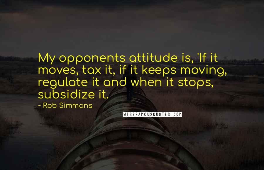 Rob Simmons Quotes: My opponents attitude is, 'If it moves, tax it, if it keeps moving, regulate it and when it stops, subsidize it.