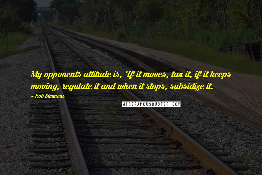 Rob Simmons Quotes: My opponents attitude is, 'If it moves, tax it, if it keeps moving, regulate it and when it stops, subsidize it.