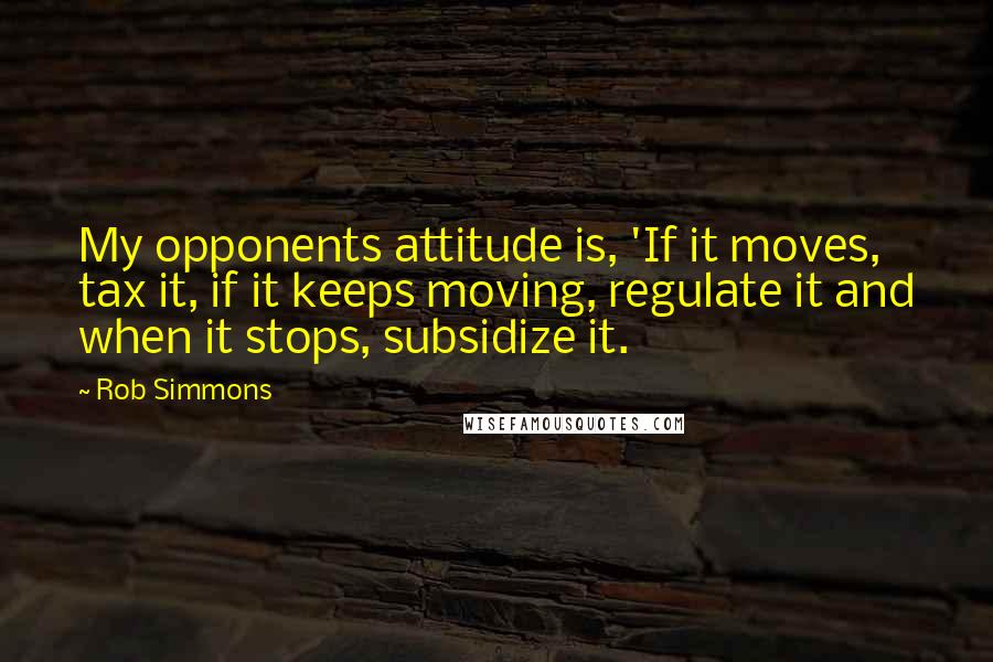 Rob Simmons Quotes: My opponents attitude is, 'If it moves, tax it, if it keeps moving, regulate it and when it stops, subsidize it.