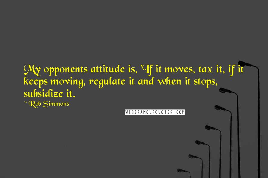 Rob Simmons Quotes: My opponents attitude is, 'If it moves, tax it, if it keeps moving, regulate it and when it stops, subsidize it.