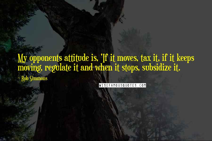 Rob Simmons Quotes: My opponents attitude is, 'If it moves, tax it, if it keeps moving, regulate it and when it stops, subsidize it.