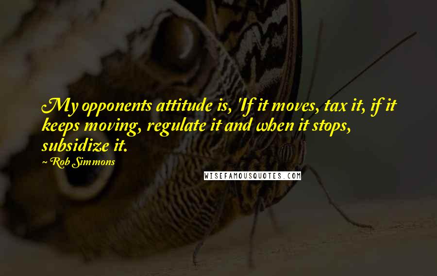 Rob Simmons Quotes: My opponents attitude is, 'If it moves, tax it, if it keeps moving, regulate it and when it stops, subsidize it.