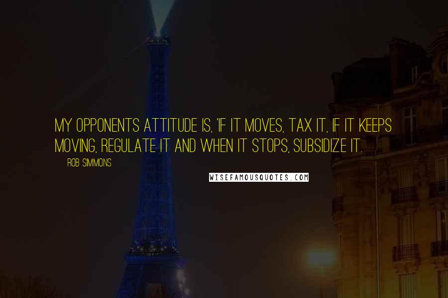 Rob Simmons Quotes: My opponents attitude is, 'If it moves, tax it, if it keeps moving, regulate it and when it stops, subsidize it.
