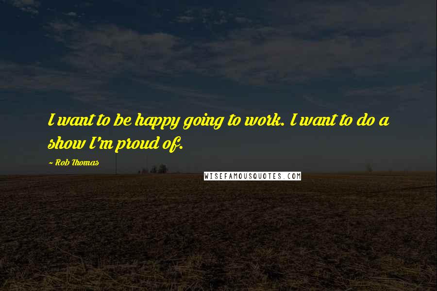 Rob Thomas Quotes: I want to be happy going to work. I want to do a show I'm proud of.