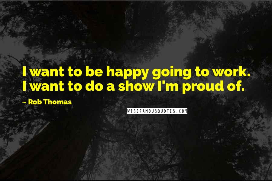 Rob Thomas Quotes: I want to be happy going to work. I want to do a show I'm proud of.