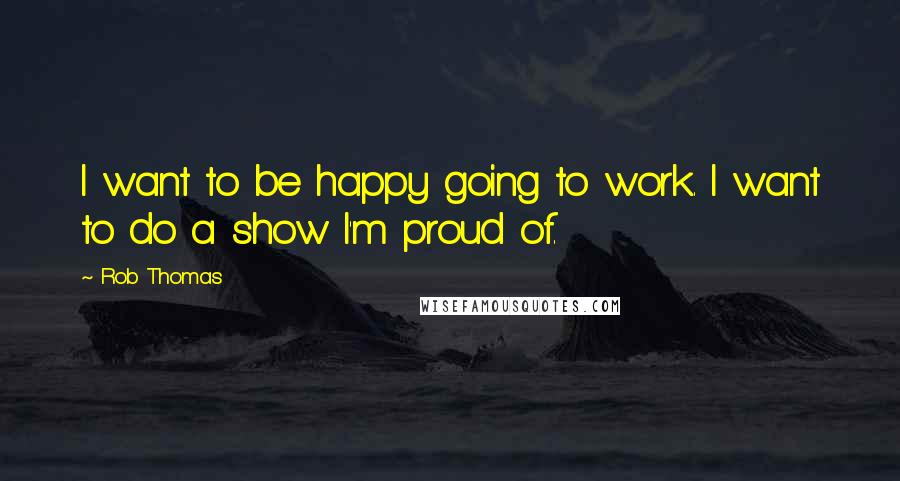 Rob Thomas Quotes: I want to be happy going to work. I want to do a show I'm proud of.