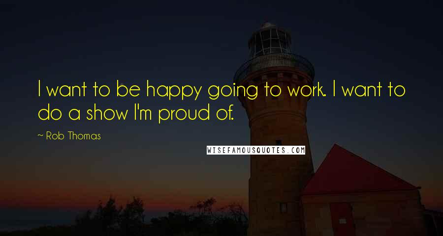 Rob Thomas Quotes: I want to be happy going to work. I want to do a show I'm proud of.