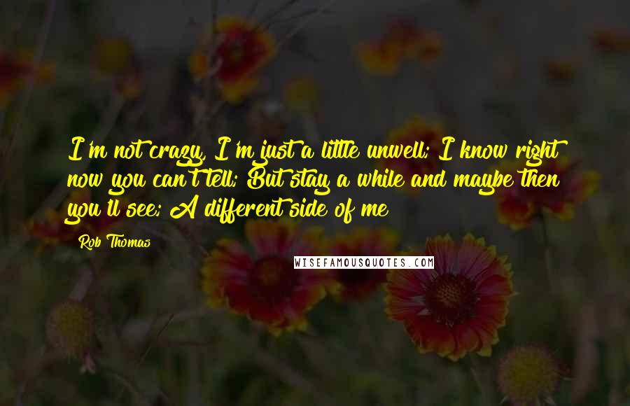 Rob Thomas Quotes: I'm not crazy, I'm just a little unwell; I know right now you can't tell; But stay a while and maybe then you'll see; A different side of me
