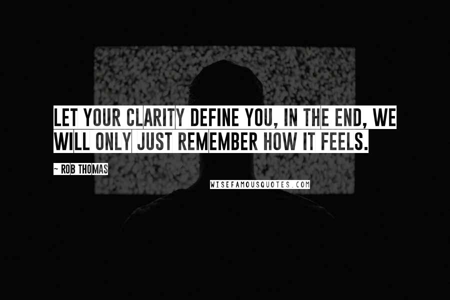 Rob Thomas Quotes: Let your clarity define you, in the end, we will only just remember how it feels.