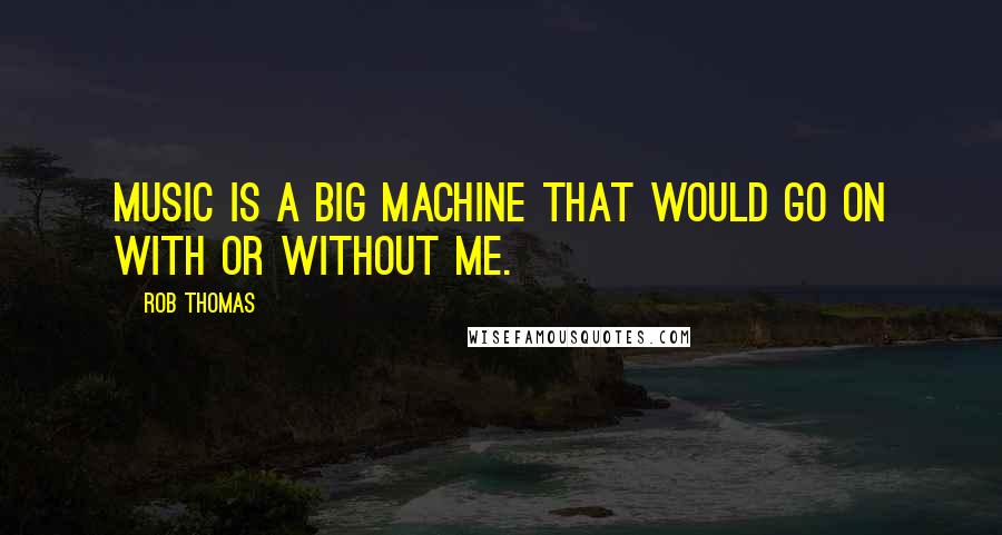 Rob Thomas Quotes: Music is a big machine that would go on with or without me.