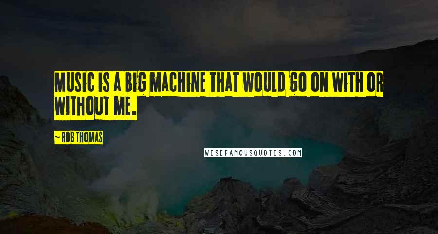 Rob Thomas Quotes: Music is a big machine that would go on with or without me.